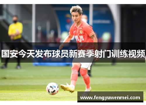 国安今天发布球员新赛季射门训练视频